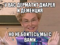 у вас дерматит диарея и деменция но не бойтесь мы с вами