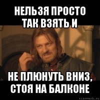 нельзя просто так взять и не плюнуть вниз, стоя на балконе