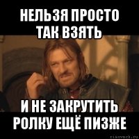 нельзя просто так взять и не закрутить ролку ещё пизже