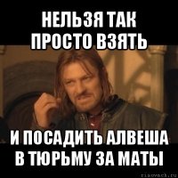 нельзя так просто взять и посадить алвеша в тюрьму за маты