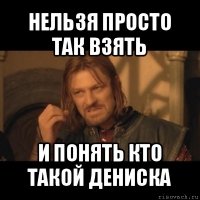 нельзя просто так взять и понять кто такой дениска