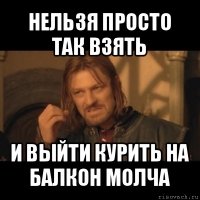 нельзя просто так взять и выйти курить на балкон молча