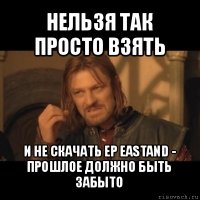 нельзя так просто взять и не скачать ep eastand - прошлое должно быть забыто