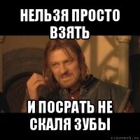 нельзя просто взять и посрать не скаля зубы