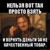 нельзя вот так просто взять и вернуть деньги за не качественный товар.