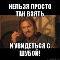 нельзя просто так взять и увидеться с шубой!