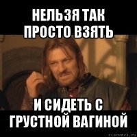 нельзя так просто взять и сидеть с грустной вагиной