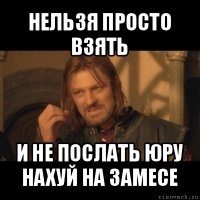 нельзя просто взять и не послать юру нахуй на замесе