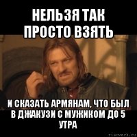 нельзя так просто взять и сказать армянам, что был в джакузи с мужиком до 5 утра