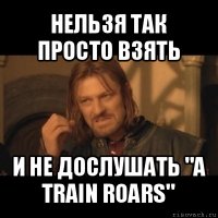 нельзя так просто взять и не дослушать "a train roars"