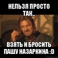 нельзя просто так.. взять и бросить пашу назаркина :d