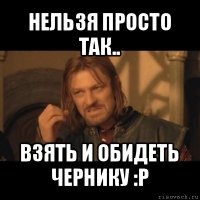 нельзя просто так.. взять и обидеть чернику :p