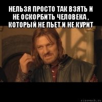 нельзя просто так взять и не оскорбить человека , который не пьет и не курит 