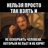 нельзя просто так взять и не оскорбить человека , который не пьет и не курит