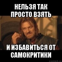 нельзя так просто взять и избавиться от самокритики