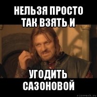 нельзя просто так взять и угодить сазоновой