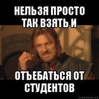 нельзя просто так взять и отъебаться от студентов