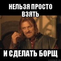 нельзя просто взять и сделать борщ