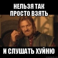 нельзя так просто взять и слушать хуйню