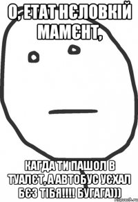 о, етат нєловкій мамєнт, кагда ти пашол в туалєт, а автобус уєхал бєз тібя!!! бугага)))