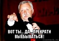  вот ты... да... прекрати выёбываться!