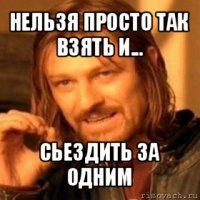 нельзя просто так взять и... сьездить за одним