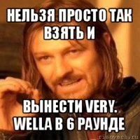 нельзя просто так взять и вынести very. wella в 6 раунде