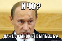 и чо ? даже со мной не выпьешь ?