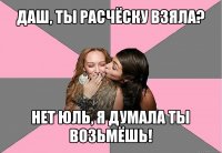 даш, ты расчёску взяла? нет юль, я думала ты возьмёшь!