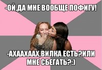 -ой,да мне вообще пофигу! -ахаахаах,вилка есть?или мне сбегать?:)