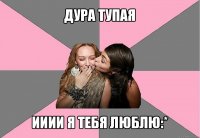 дура тупая ииии я тебя люблю:*