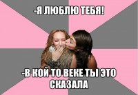 -я люблю тебя! -в кой то веке ты это сказала