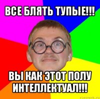 все блять тупые!!! вы как этот полу интеллектуал!!!