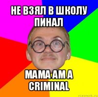 не взял в школу пинал mama am a criminal