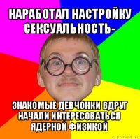 наработал настройку сексуальность- знакомые девчонки вдруг начали интересоваться ядерной физикой