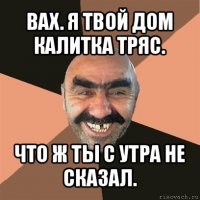 вах. я твой дом калитка тряс. что ж ты с утра не сказал.