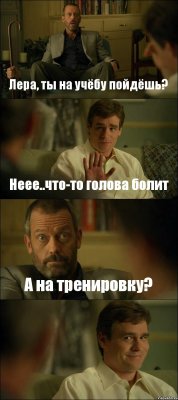 Лера, ты на учёбу пойдёшь? Неее..что-то голова болит А на тренировку? 