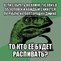 если собрать на камне тусовку в 55 человек и каждый скинется по рублю на полторашку джина, то кто её будет распивать?