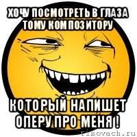 хочу посмотреть в глаза тому композитору который напишет оперу про меня !