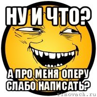 ну и что? а про меня оперу слабо написать?