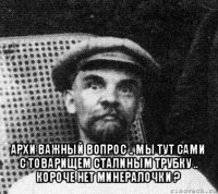  архи важный вопрос .. мы тут сами с товарищем сталиным трубку .. короче нет минералочки ?