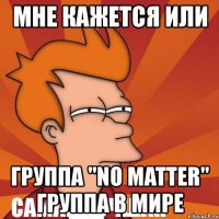 мне кажется или группа "no matter"
самая лучшая группа в мире