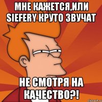 мне кажется,или siefery круто звучат не смотря на качество?!