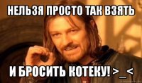 нельзя просто так взять и бросить котеку! >_<