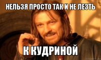 нельзя просто так и не лезть к кудриной