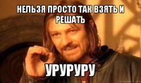 нельзя просто так взять и решать уруруру