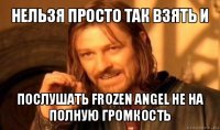 нельзя просто так взять и послушать frozen angel не на полную громкость