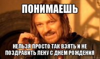 понимаешь нельзя просто так взять и не поздравить лену с днем рождения