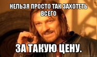 нельзя просто так захотеть всего за такую цену.