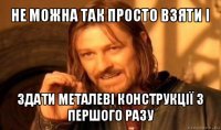 не можна так просто взяти і здати металеві конструкції з першого разу